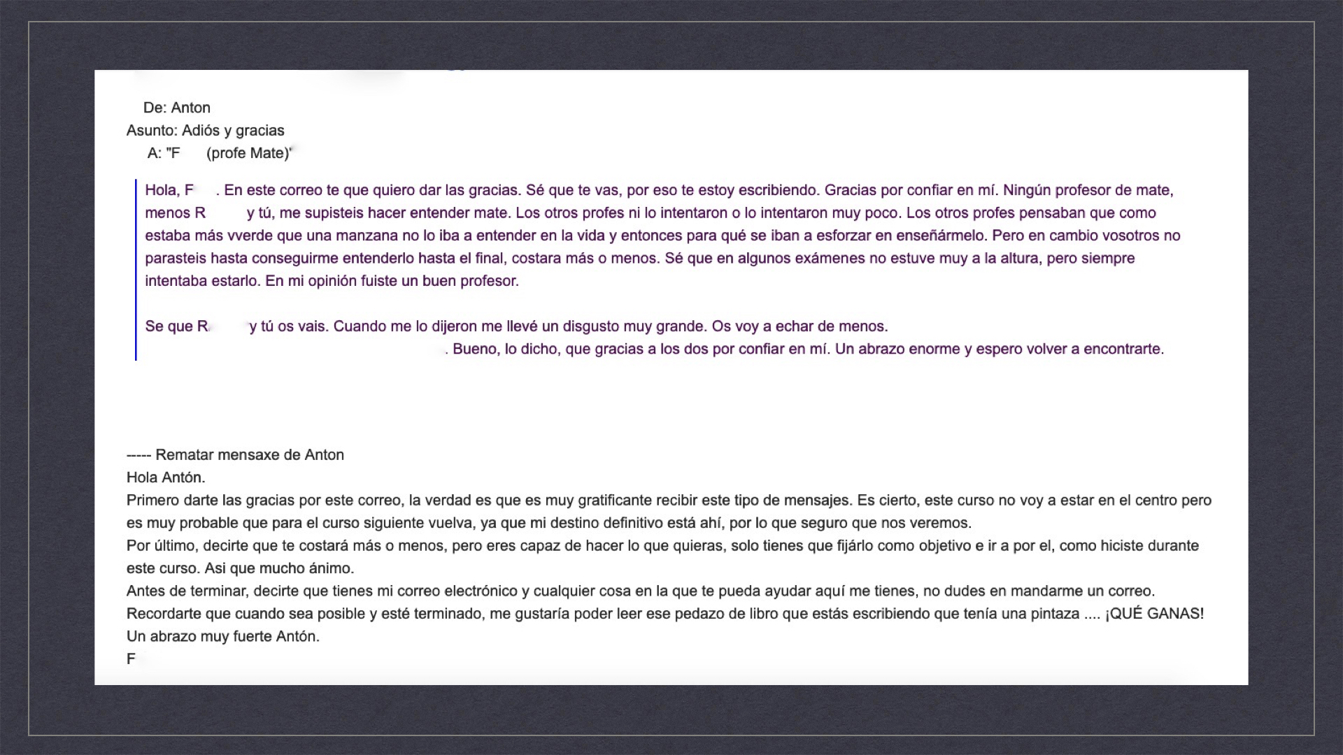 Intercambio de mensajes a través de correo electrónico: De: Antón Asunto: Adiós y gracias A: “F. (profe Mate)” Hola, F. En este correo te que quiero dar las gracias. Sé que te vas, por eso te estoy escribiendo. Gracias por confiar en mí. Ningún profesor de mate, menos R. y tú, me supisteis hacer entender mate. Los otros profes ni lo intentaron o lo intentaron muy poco. Los otros profes pensaban que como estaba más verde que una manzana no lo iba a entender en la vida y entonces para qué se iban a esforzar en enseñármelo. Pero en cambio vosotros no parasteis hasta conseguirme entenderlo hasta el final, costara más o menos. Sé que en algunos exámenes no estuve muy a la altura, pero siempre intentaba estarlo. En mi opinión fuiste un buen profesor. Sé que R. y tú os vais. Cuando me lo dijeron me llevé un disgusto muy grande. Os voy a echar de menos. Yo algunos fines de semanas vengo a Taboada, a la aldea en la que vive mi abuela [abre así la posibilidad de verse, al estar cerca del lugar de residencia de este profesor]. Bueno, lo dicho, que gracias a los dos por confiar en mí. Un abrazo enorme y espero volver a encontrarte. ————————— Hola Antón. Primero darte las gracias por este correo, la verdad es que es muy gratificante recibir este tipo de mensajes. Es cierto, este curso no voy a estar en el centro pero es muy probable que para el curso siguiente vuelva, ya que mi destino definitivo está ahí, por lo que seguro que nos veremos. Por último, decirte que te costará más o menos, pero eres capaz de hacer lo que quieras, solo tienes que fijarlo como objetivo e ir a por él, como hiciste durante este curso. Así que mucho ánimo. Antes de terminar, decirte que tienes mi correo electrónico y cualquier cosa en la que te pueda ayudar aquí me tienes, no dudes en mandarme un correo. Recordarte que cuando sea posible y esté terminado, me gustaría poder leer ese pedazo de libro que estás escribiendo que tenía una pintaza... ¡QUÉ GANAS! Un abrazo muy fuerte Antón. F. 