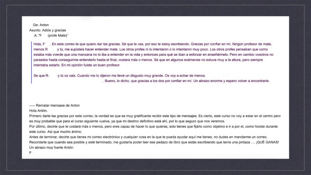 Intercambio de mensajes a través de correo electrónico: De: Antón Asunto: Adiós y gracias A: “F. (profe Mate)” Hola, F. En este correo te que quiero dar las gracias. Sé que te vas, por eso te estoy escribiendo. Gracias por confiar en mí. Ningún profesor de mate, menos R. y tú, me supisteis hacer entender mate. Los otros profes ni lo intentaron o lo intentaron muy poco. Los otros profes pensaban que como estaba más verde que una manzana no lo iba a entender en la vida y entonces para qué se iban a esforzar en enseñármelo. Pero en cambio vosotros no parasteis hasta conseguirme entenderlo hasta el final, costara más o menos. Sé que en algunos exámenes no estuve muy a la altura, pero siempre intentaba estarlo. En mi opinión fuiste un buen profesor. Sé que R. y tú os vais. Cuando me lo dijeron me llevé un disgusto muy grande. Os voy a echar de menos. Yo algunos fines de semanas vengo a Taboada, a la aldea en la que vive mi abuela [abre así la posibilidad de verse, al estar cerca del lugar de residencia de este profesor]. Bueno, lo dicho, que gracias a los dos por confiar en mí. Un abrazo enorme y espero volver a encontrarte. ————————— Hola Antón. Primero darte las gracias por este correo, la verdad es que es muy gratificante recibir este tipo de mensajes. Es cierto, este curso no voy a estar en el centro pero es muy probable que para el curso siguiente vuelva, ya que mi destino definitivo está ahí, por lo que seguro que nos veremos. Por último, decirte que te costará más o menos, pero eres capaz de hacer lo que quieras, solo tienes que fijarlo como objetivo e ir a por él, como hiciste durante este curso. Así que mucho ánimo. Antes de terminar, decirte que tienes mi correo electrónico y cualquier cosa en la que te pueda ayudar aquí me tienes, no dudes en mandarme un correo. Recordarte que cuando sea posible y esté terminado, me gustaría poder leer ese pedazo de libro que estás escribiendo que tenía una pintaza... ¡QUÉ GANAS! Un abrazo muy fuerte Antón. F. 