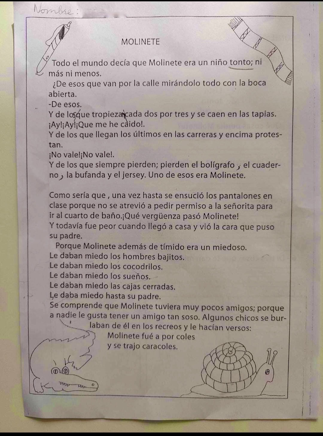 MOLINETE
Todo el mundo decía que Molinete era un niño tonto; ni más ni menos.
De esos que van por la calle mirándolo todo con la boca abierta.
De esos.
Y de los que tropiezan cada dos por tres y se caen en las tapias.
¡Ay! Ay! ¡Que me he caido!
Y de los que llegan los últimos en las carreras y encima protestan.
¡No vale! ¡No vale!
Y de los que siempre pierden; pierden el bolígrafo, el cuaderno, la bufanda y el jersey. Uno de esos era Molinete.
Como sería que, una vez hasta se ensució los pantalones en clase porque no se atrevió a pedir permiso a la señorita para ir al cuarto de baño. ¡Qué vergüenza pasó Molinete!
Y todavía fue peor cuando llegó a casa y vió la cara que puso su padre.
Porque Molinete además de tímido era un miedoso.
Le daban miedo los hombres bajitos.
Le daban miedo los cocodrilos.
Le daban miedo los sueños.
Le daban miedo las cajas cerradas.
Le daba miedo hasta su padre.
Se comprende que Molinete tuviera muy pocos amigos; porque a nadie le gusta tener un amigo tan soso. Algunos chicos se burlaban de él en los recreos y le hacían versos: Molinete fue a por coles y se trajo caracoles.
