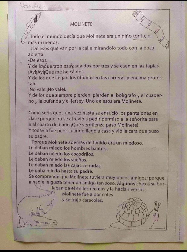 MOLINETE
Todo el mundo decía que Molinete era un niño tonto; ni más ni menos.
De esos que van por la calle mirándolo todo con la boca abierta.
De esos.
Y de los que tropiezan cada dos por tres y se caen en las tapias.
¡Ay! Ay! ¡Que me he caido!
Y de los que llegan los últimos en las carreras y encima protestan.
¡No vale! ¡No vale!
Y de los que siempre pierden; pierden el bolígrafo, el cuaderno, la bufanda y el jersey. Uno de esos era Molinete.
Como sería que, una vez hasta se ensució los pantalones en clase porque no se atrevió a pedir permiso a la señorita para ir al cuarto de baño. ¡Qué vergüenza pasó Molinete!
Y todavía fue peor cuando llegó a casa y vió la cara que puso su padre.
Porque Molinete además de tímido era un miedoso.
Le daban miedo los hombres bajitos.
Le daban miedo los cocodrilos.
Le daban miedo los sueños.
Le daban miedo las cajas cerradas.
Le daba miedo hasta su padre.
Se comprende que Molinete tuviera muy pocos amigos; porque a nadie le gusta tener un amigo tan soso. Algunos chicos se burlaban de él en los recreos y le hacían versos: Molinete fue a por coles y se trajo caracoles.
